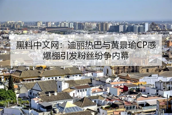 黑料中文网：迪丽热巴与黄景瑜CP感爆棚引发粉丝纷争内幕
